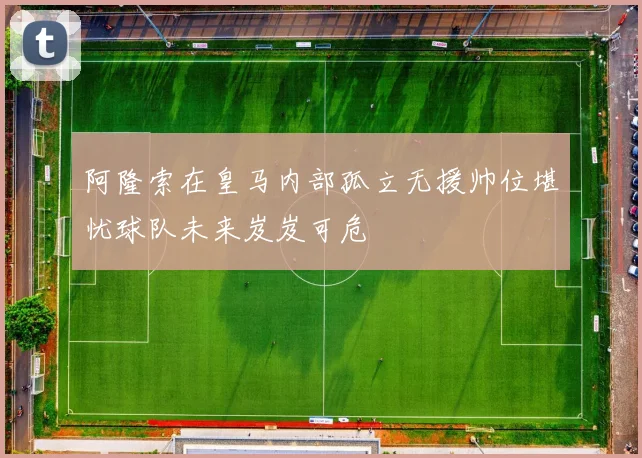 阿隆索在皇马内部孤立无援帅位堪忧球队未来岌岌可危