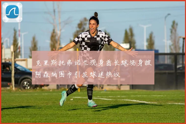 克里斯托弗诺兰现身酋长球场身披阿森纳围巾引发球迷热议