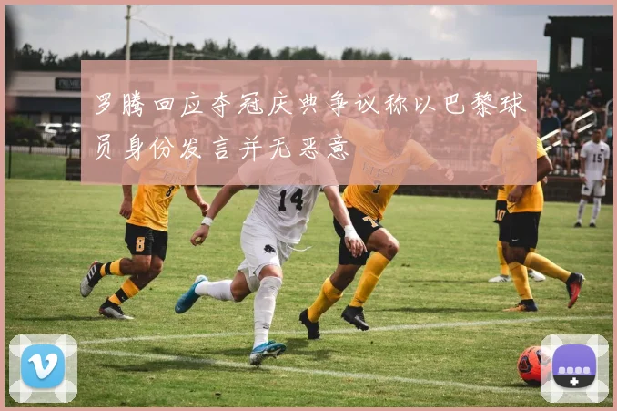 罗腾回应夺冠庆典争议称以巴黎球员身份发言并无恶意