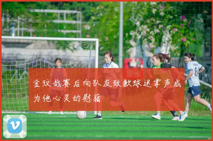金玟哉赛后向队友致歉球迷掌声成为他心灵的慰藉