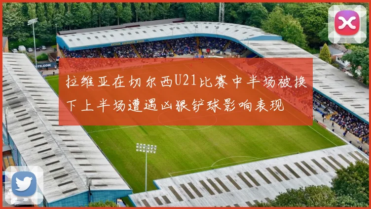 拉维亚在切尔西U21比赛中半场被换下上半场遭遇凶狠铲球影响表现