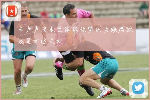 卡卢卢谈米兰体能优势认为缺席欧战是幸运之处