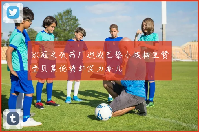 欧冠之夜药厂迎战巴黎小埃梅里赞登贝莱低调却实力非凡