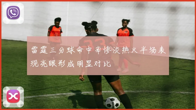 雷霆三分球命中率惨淡热火半场表现亮眼形成明显对比