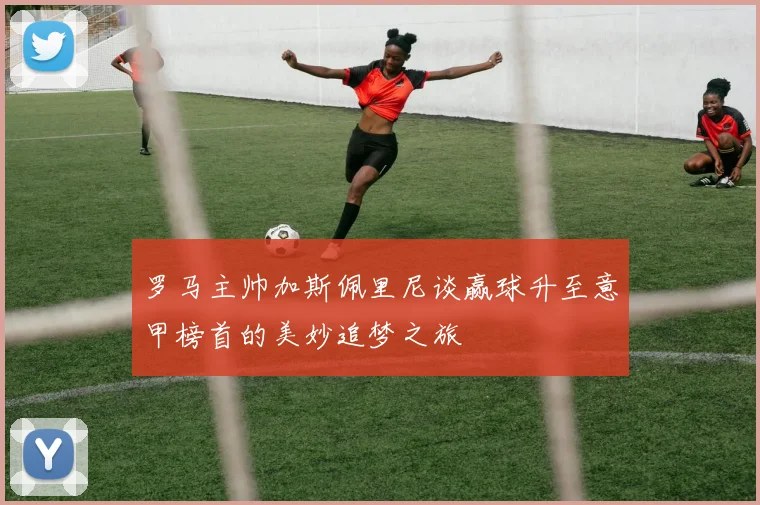 罗马主帅加斯佩里尼谈赢球升至意甲榜首的美妙追梦之旅