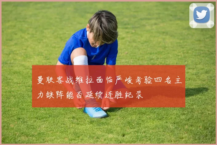 曼联客战维拉面临严峻考验四名主力缺阵能否延续连胜纪录