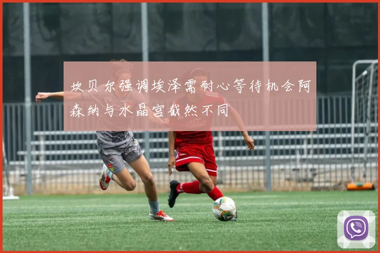 坎贝尔强调埃泽需耐心等待机会阿森纳与水晶宫截然不同