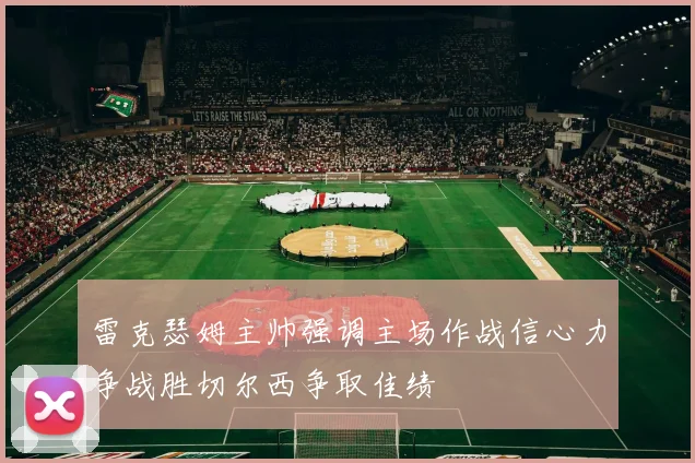 雷克瑟姆主帅强调主场作战信心力争战胜切尔西争取佳绩