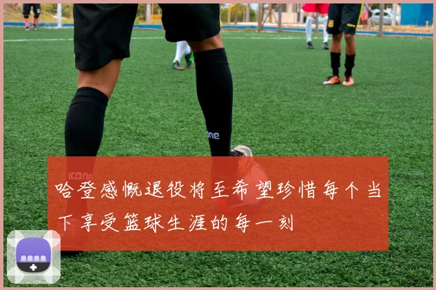 哈登感慨退役将至希望珍惜每个当下享受篮球生涯的每一刻