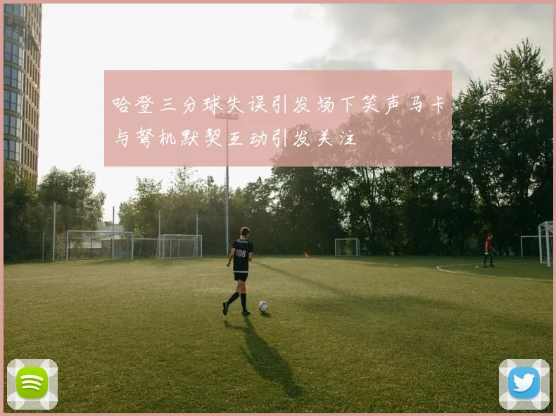 哈登三分球失误引发场下笑声马卡与弩机默契互动引发关注