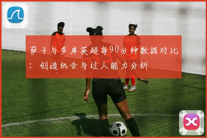 萨卡与多库英超每90分钟数据对比：创造机会与过人能力分析