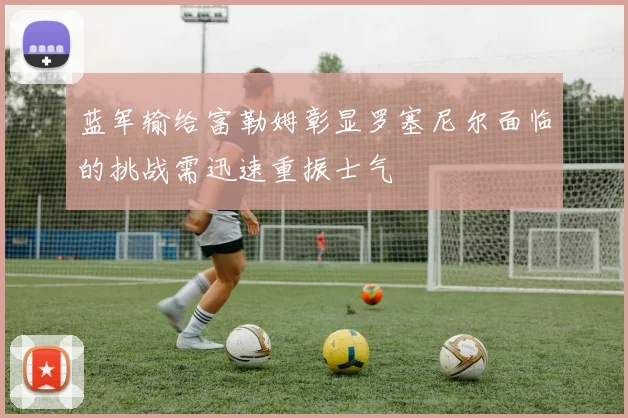 蓝军输给富勒姆彰显罗塞尼尔面临的挑战需迅速重振士气