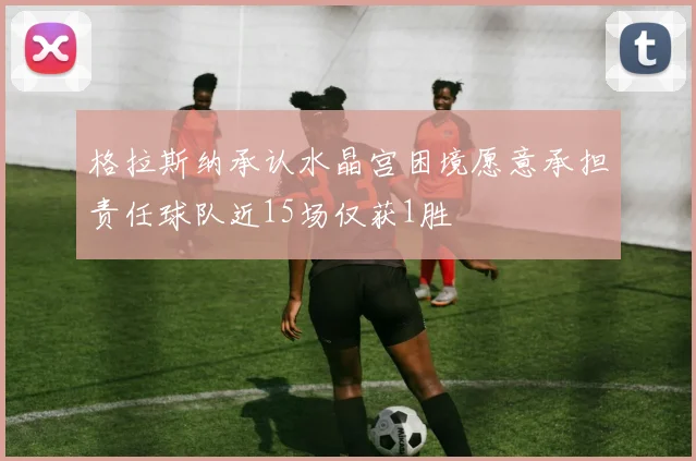 格拉斯纳承认水晶宫困境愿意承担责任球队近15场仅获1胜