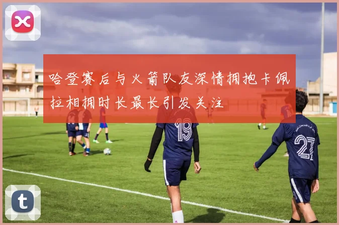 哈登赛后与火箭队友深情拥抱卡佩拉相拥时长最长引发关注