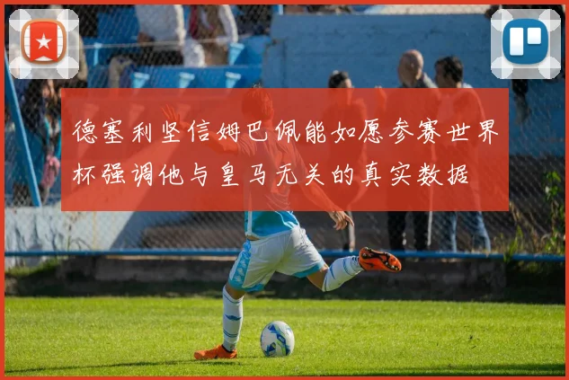 德塞利坚信姆巴佩能如愿参赛世界杯强调他与皇马无关的真实数据