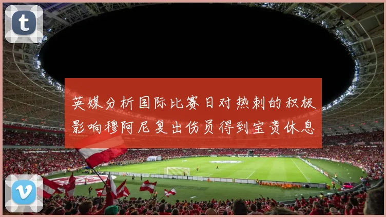 英媒分析国际比赛日对热刺的积极影响穆阿尼复出伤员得到宝贵休息时间