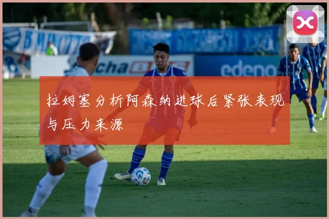 拉姆塞分析阿森纳进球后紧张表现与压力来源